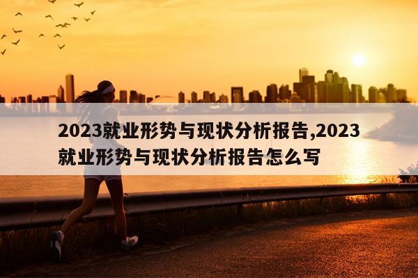 2023就业形势与现状分析报告,2023就业形势与现状分析报告怎么写