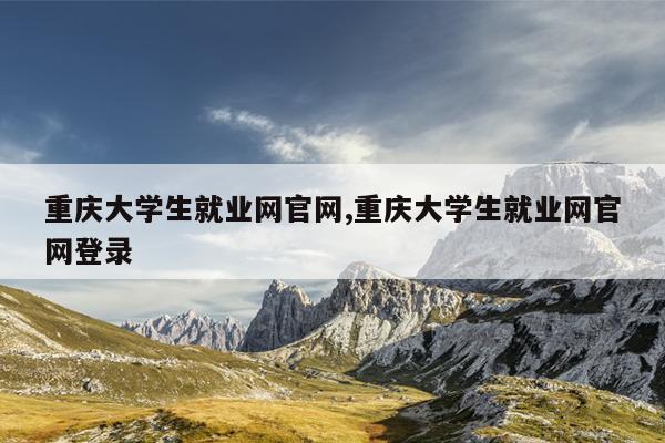 重庆大学生就业网官网,重庆大学生就业网官网登录