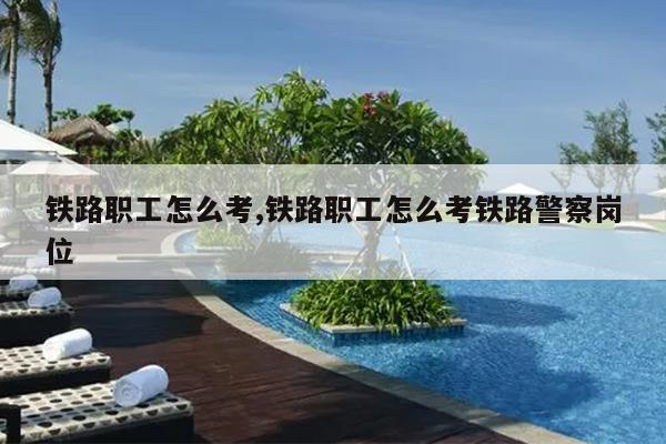 铁路职工怎么考,铁路职工怎么考铁路警察岗位