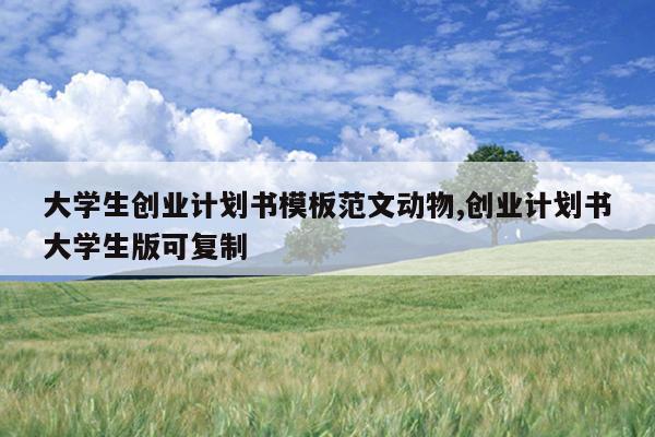 大学生创业计划书模板范文动物,创业计划书大学生版可复制