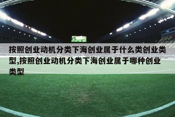 按照创业动机分类下海创业属于什么类创业类型,按照创业动机分类下海创业属于哪种创业类型