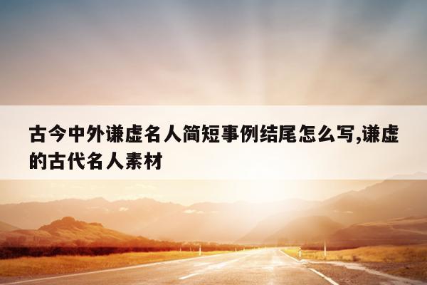 古今中外谦虚名人简短事例结尾怎么写,谦虚的古代名人素材