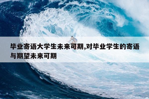毕业寄语大学生未来可期,对毕业学生的寄语与期望未来可期