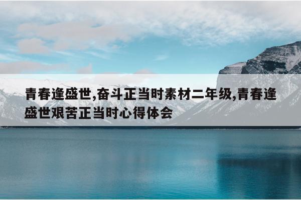青春逢盛世,奋斗正当时素材二年级,青春逢盛世艰苦正当时心得体会