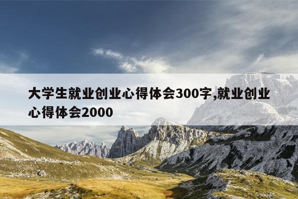 大学生就业创业心得体会300字,就业创业心得体会2000
