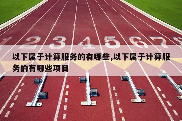 以下属于计算服务的有哪些,以下属于计算服务的有哪些项目