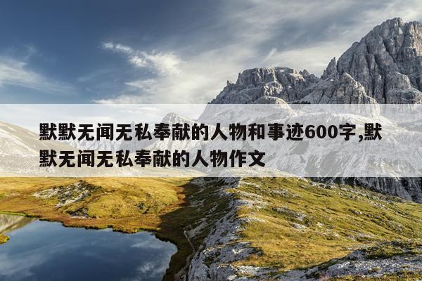 默默无闻无私奉献的人物和事迹600字,默默无闻无私奉献的人物作文
