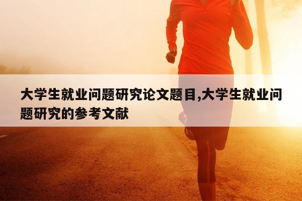 大学生就业问题研究论文题目,大学生就业问题研究的参考文献
