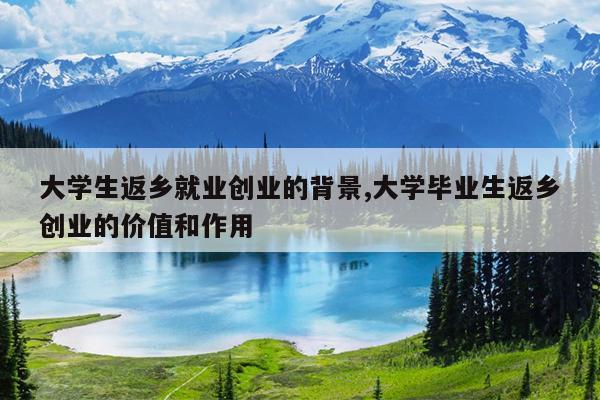 大学生返乡就业创业的背景,大学毕业生返乡创业的价值和作用
