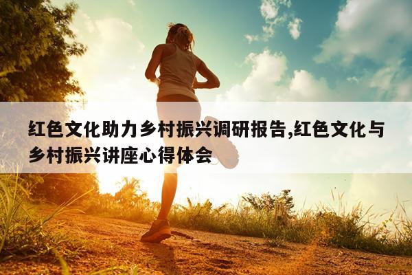 红色文化助力乡村振兴调研报告,红色文化与乡村振兴讲座心得体会