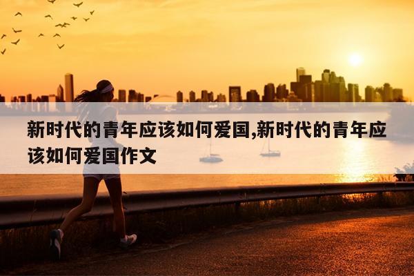 新时代的青年应该如何爱国,新时代的青年应该如何爱国作文