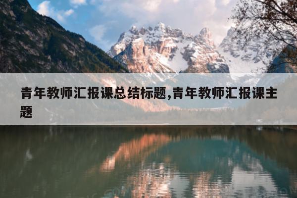 青年教师汇报课总结标题,青年教师汇报课主题