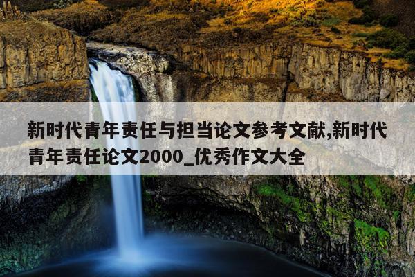 新时代青年责任与担当论文参考文献,新时代青年责任论文2000_优秀作文大全
