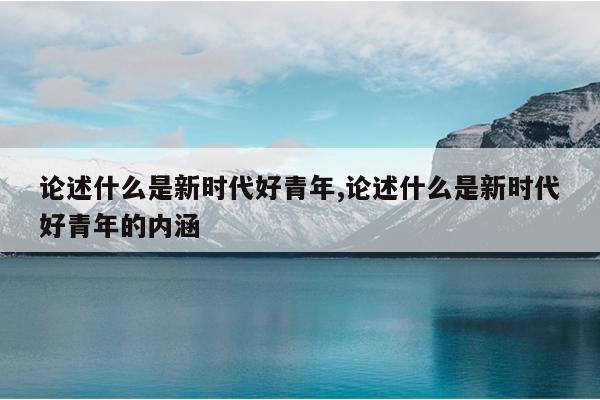 论述什么是新时代好青年,论述什么是新时代好青年的内涵