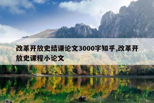 改革开放史结课论文3000字知乎,改革开放史课程小论文