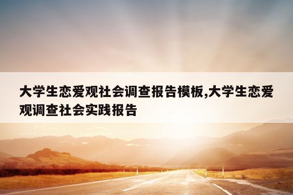 大学生恋爱观社会调查报告模板,大学生恋爱观调查社会实践报告