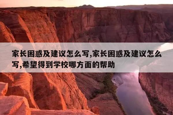 家长困惑及建议怎么写,家长困惑及建议怎么写,希望得到学校哪方面的帮助