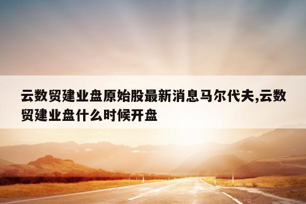 云数贸建业盘原始股最新消息马尔代夫,云数贸建业盘什么时候开盘