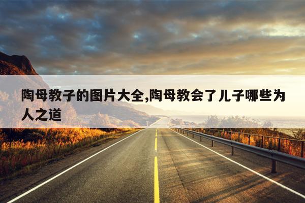 陶母教子的图片大全,陶母教会了儿子哪些为人之道