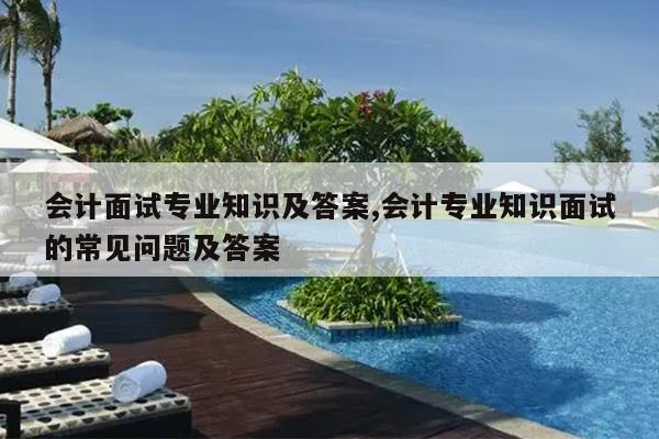 会计面试专业知识及答案,会计专业知识面试的常见问题及答案