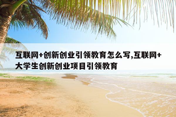 互联网+创新创业引领教育怎么写,互联网+大学生创新创业项目引领教育