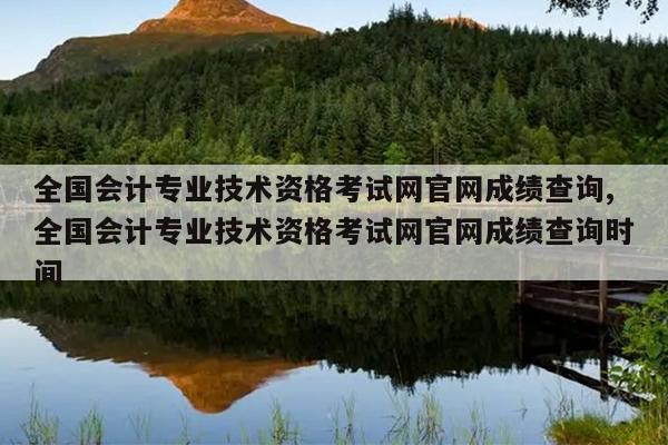 全国会计专业技术资格考试网官网成绩查询,全国会计专业技术资格考试网官网成绩查询时间