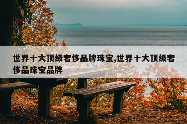 世界十大顶级奢侈品牌珠宝,世界十大顶级奢侈品珠宝品牌