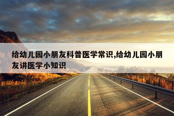 给幼儿园小朋友科普医学常识,给幼儿园小朋友讲医学小知识