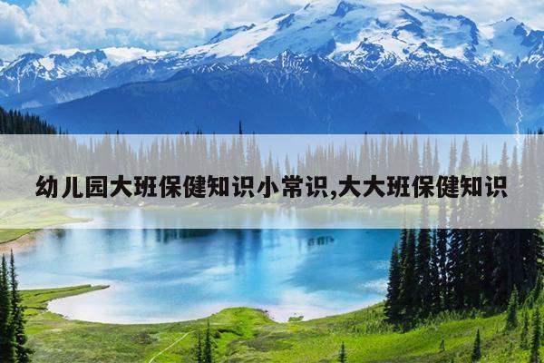幼儿园大班保健知识小常识,大大班保健知识