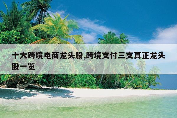 十大跨境电商龙头股,跨境支付三支真正龙头股一览