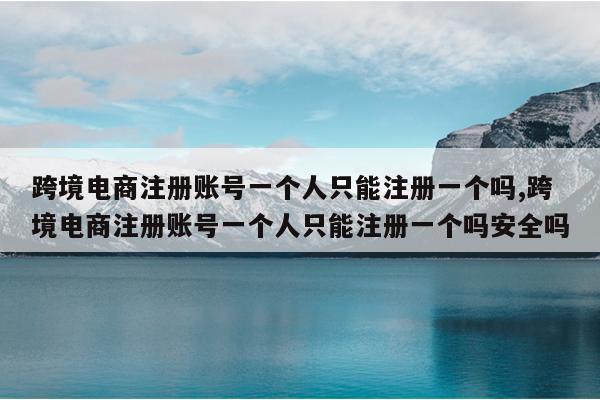 跨境电商注册账号一个人只能注册一个吗,跨境电商注册账号一个人只能注册一个吗安全吗