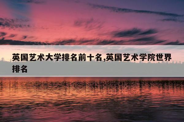 英国艺术大学排名前十名,英国艺术学院世界排名