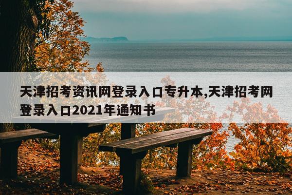 天津招考资讯网登录入口专升本,天津招考网登录入口2021年通知书