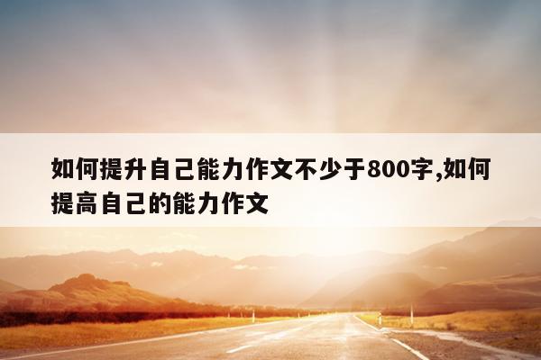 如何提升自己能力作文不少于800字,如何提高自己的能力作文