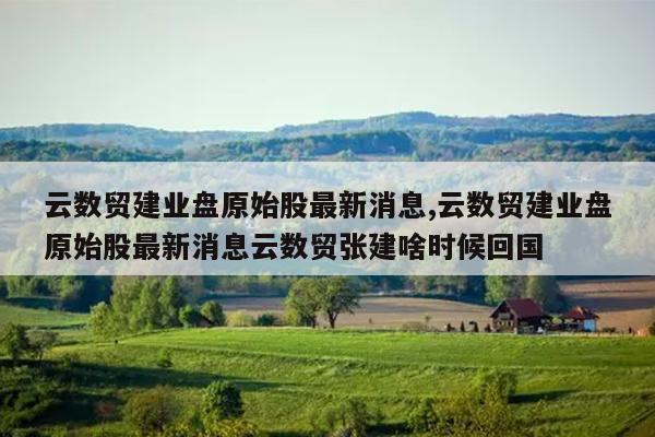 云数贸建业盘原始股最新消息,云数贸建业盘原始股最新消息云数贸张建啥时候回国