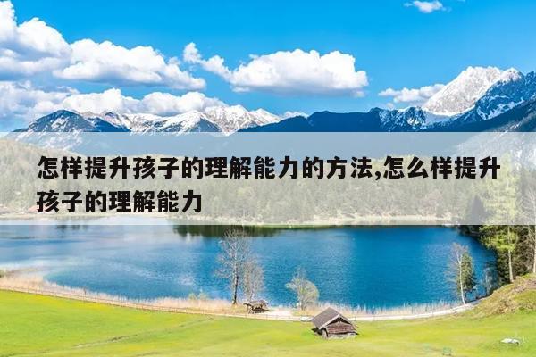 怎样提升孩子的理解能力的方法,怎么样提升孩子的理解能力