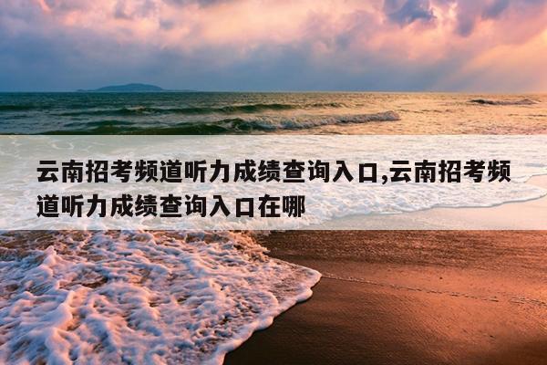 云南招考频道听力成绩查询入口,云南招考频道听力成绩查询入口在哪