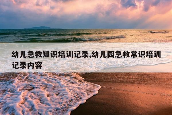 幼儿急救知识培训记录,幼儿园急救常识培训记录内容