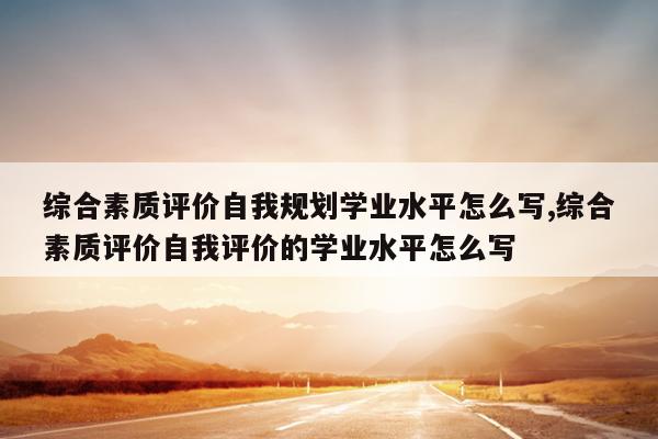 综合素质评价自我规划学业水平怎么写,综合素质评价自我评价的学业水平怎么写