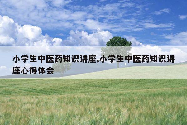 小学生中医药知识讲座,小学生中医药知识讲座心得体会