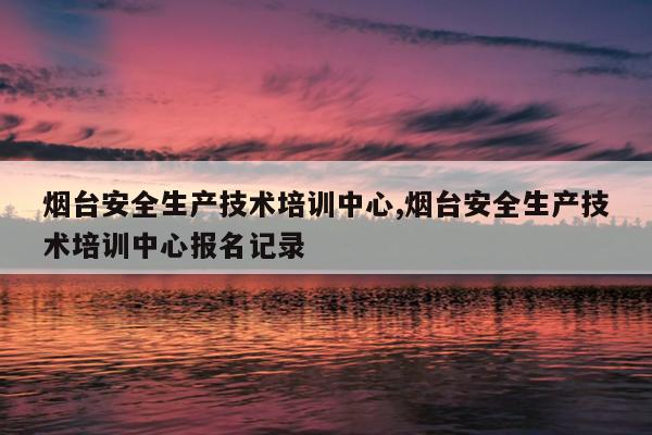 烟台安全生产技术培训中心,烟台安全生产技术培训中心报名记录