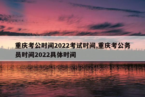 重庆考公时间2022考试时间,重庆考公务员时间2022具体时间