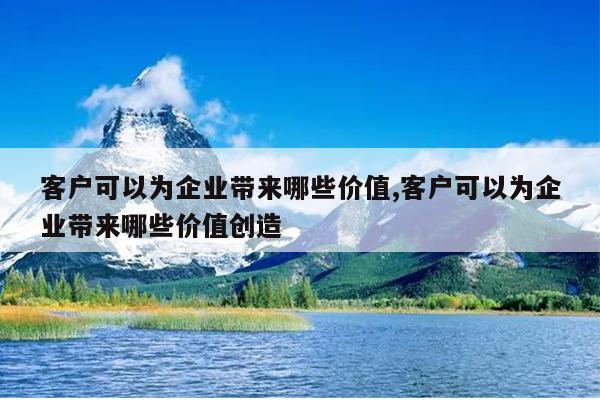 客户可以为企业带来哪些价值,客户可以为企业带来哪些价值创造