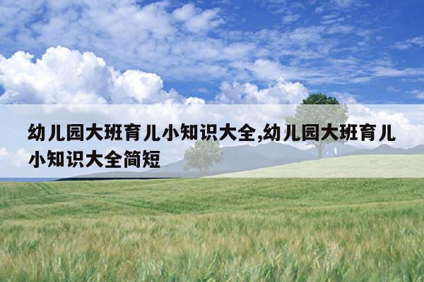 幼儿园大班育儿小知识大全,幼儿园大班育儿小知识大全简短