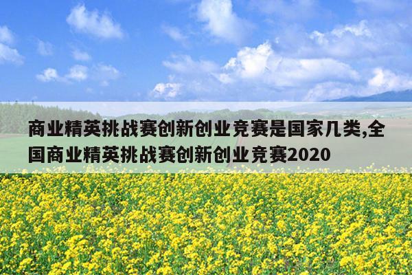 商业精英挑战赛创新创业竞赛是国家几类,全国商业精英挑战赛创新创业竞赛2020