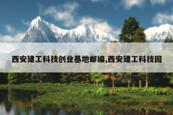 西安建工科技创业基地邮编,西安建工科技园