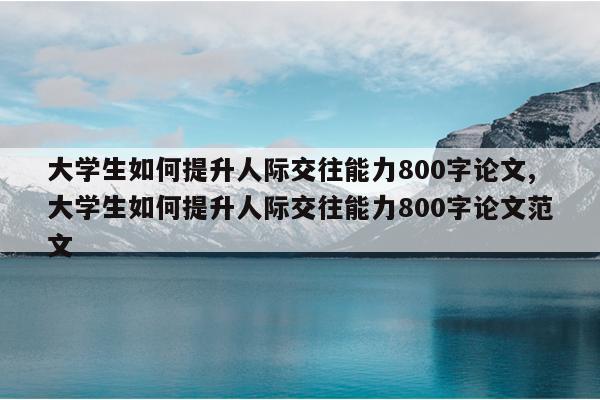 大学生如何提升人际交往能力800字论文,大学生如何提升人际交往能力800字论文范文