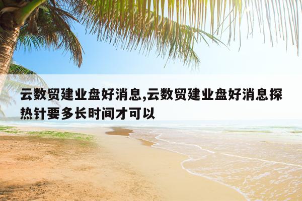 云数贸建业盘好消息,云数贸建业盘好消息探热针要多长时间才可以