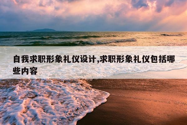 自我求职形象礼仪设计,求职形象礼仪包括哪些内容