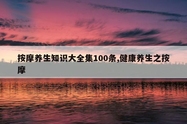 按摩养生知识大全集100条,健康养生之按摩